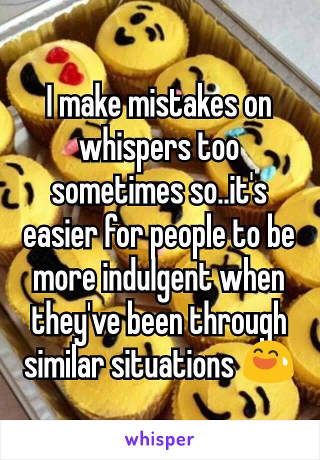 I make mistakes on whispers too sometimes so..it's easier for people to be more indulgent when they've been through similar situations 😅