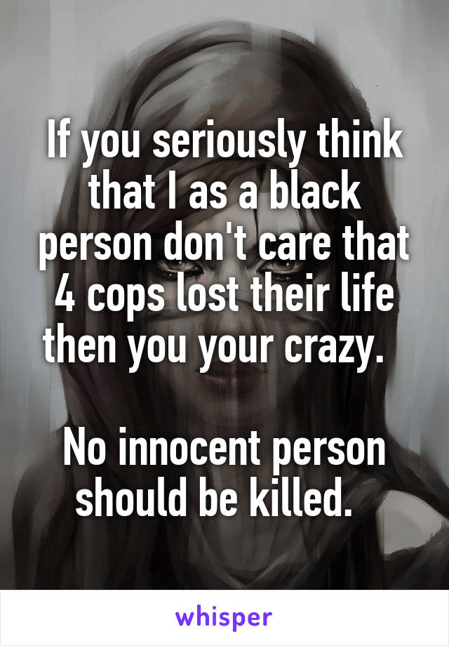 If you seriously think that I as a black person don't care that 4 cops lost their life then you your crazy.  

No innocent person should be killed.  