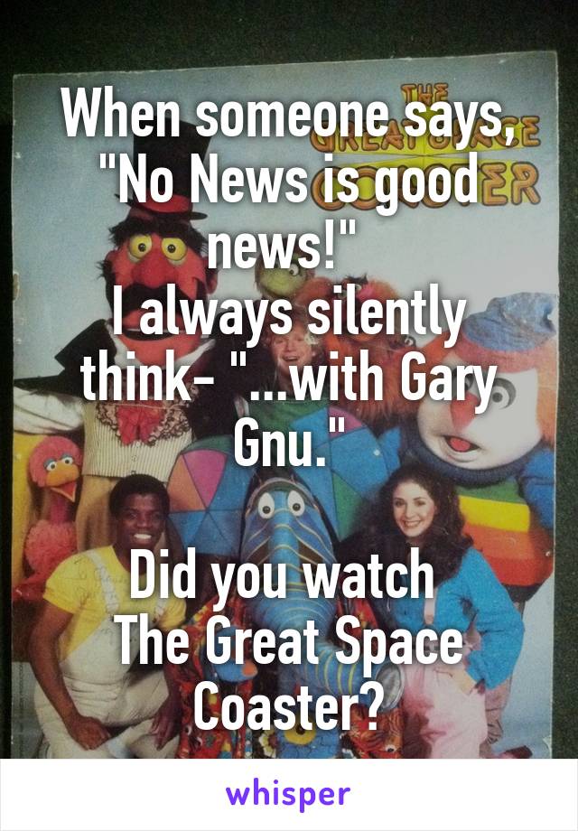 When someone says,
"No News is good news!" 
I always silently think- "...with Gary Gnu."

Did you watch 
The Great Space Coaster?