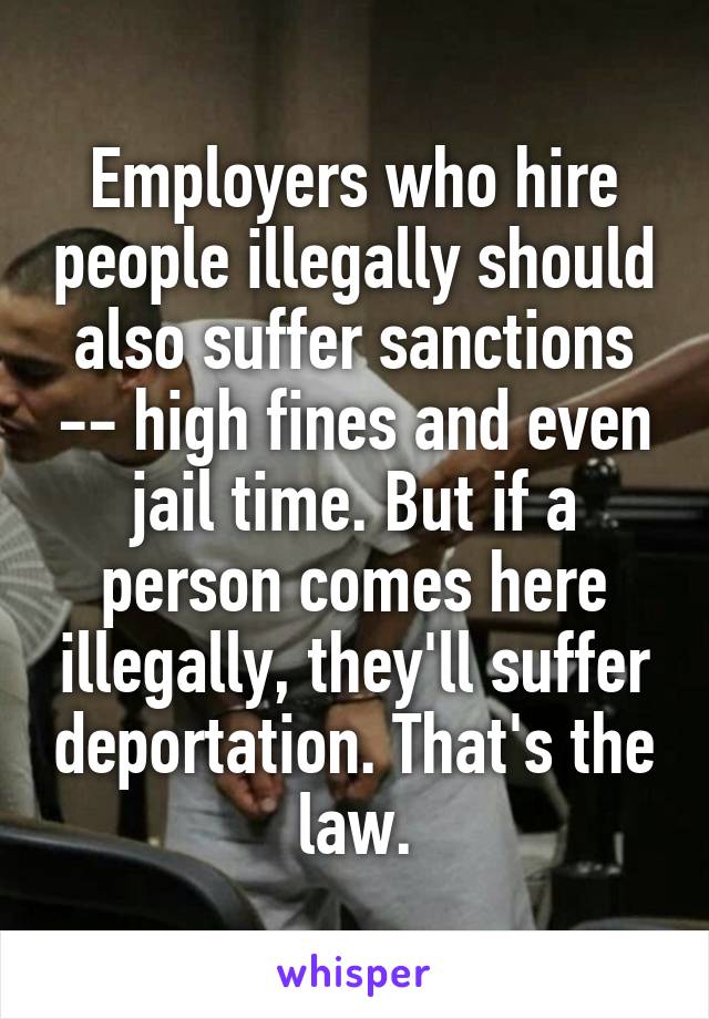 Employers who hire people illegally should also suffer sanctions -- high fines and even jail time. But if a person comes here illegally, they'll suffer deportation. That's the law.