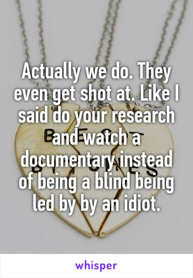 Actually we do. They even get shot at. Like I said do your research and watch a documentary instead of being a blind being led by by an idiot.