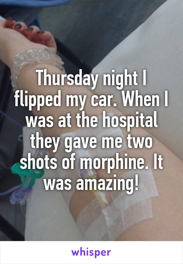 Thursday night I flipped my car. When I was at the hospital they gave me two shots of morphine. It was amazing!