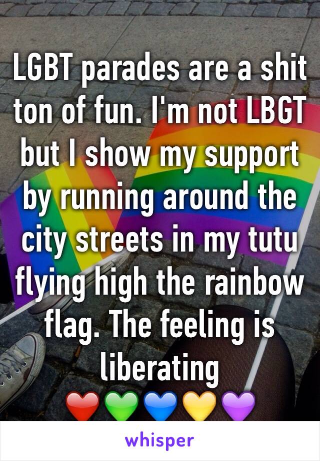 LGBT parades are a shit ton of fun. I'm not LBGT but I show my support by running around the city streets in my tutu flying high the rainbow flag. The feeling is liberating 
❤️💚💙💛💜