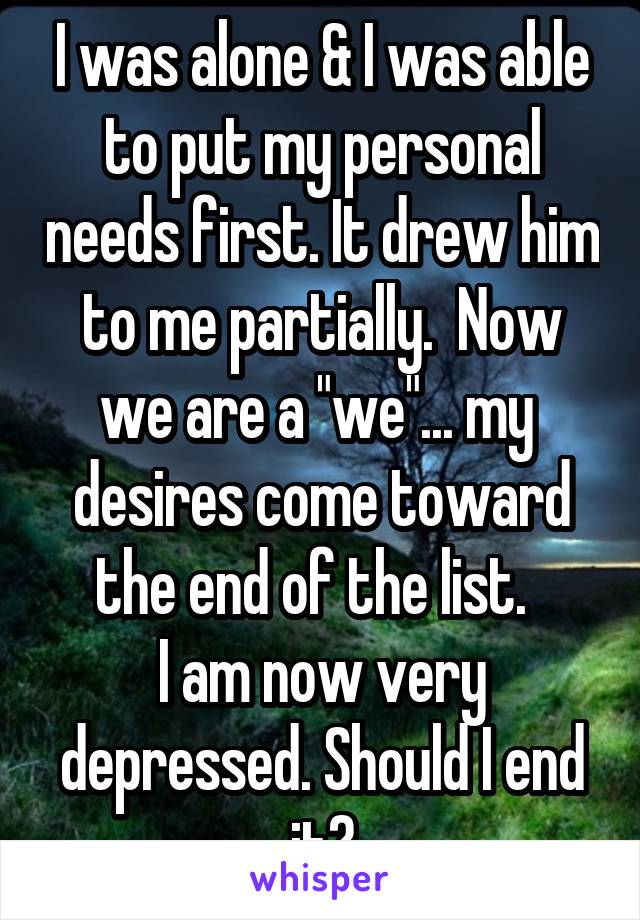 I was alone & I was able to put my personal needs first. It drew him to me partially.  Now we are a "we"... my  desires come toward the end of the list.  
I am now very depressed. Should I end it?