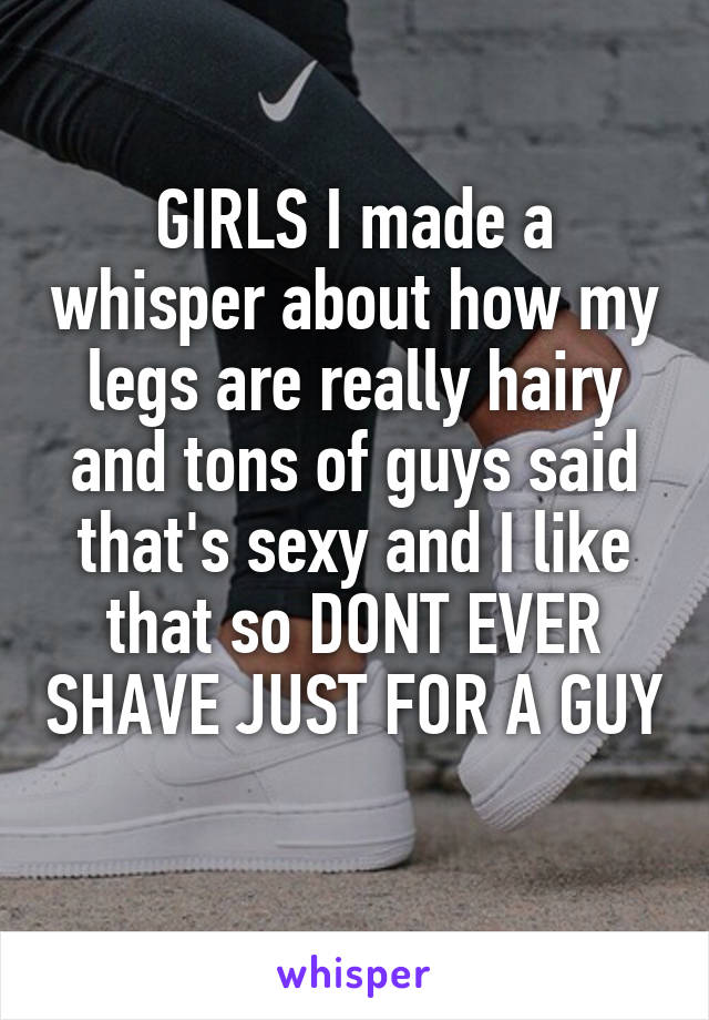 GIRLS I made a whisper about how my legs are really hairy and tons of guys said that's sexy and I like that so DONT EVER SHAVE JUST FOR A GUY 