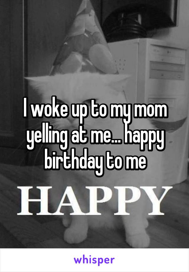 I woke up to my mom yelling at me... happy birthday to me