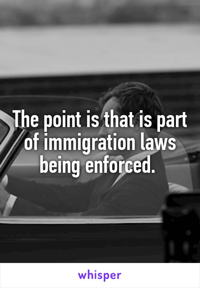 The point is that is part of immigration laws being enforced. 