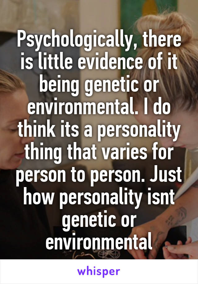 Psychologically, there is little evidence of it being genetic or environmental. I do think its a personality thing that varies for person to person. Just how personality isnt genetic or environmental