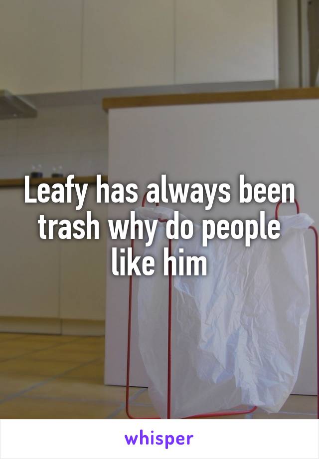 Leafy has always been trash why do people like him