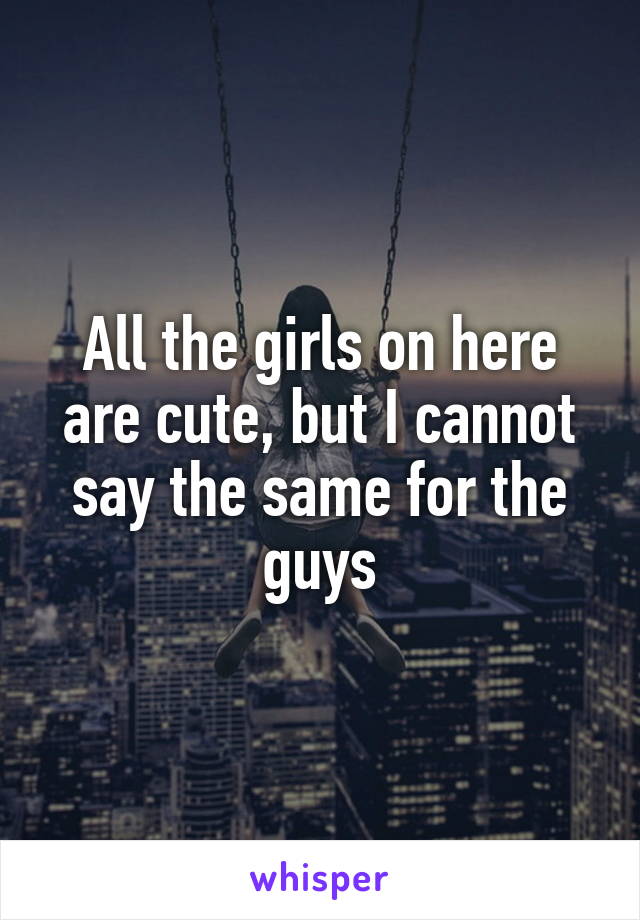 All the girls on here are cute, but I cannot say the same for the guys