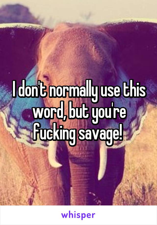 I don't normally use this word, but you're fucking savage! 