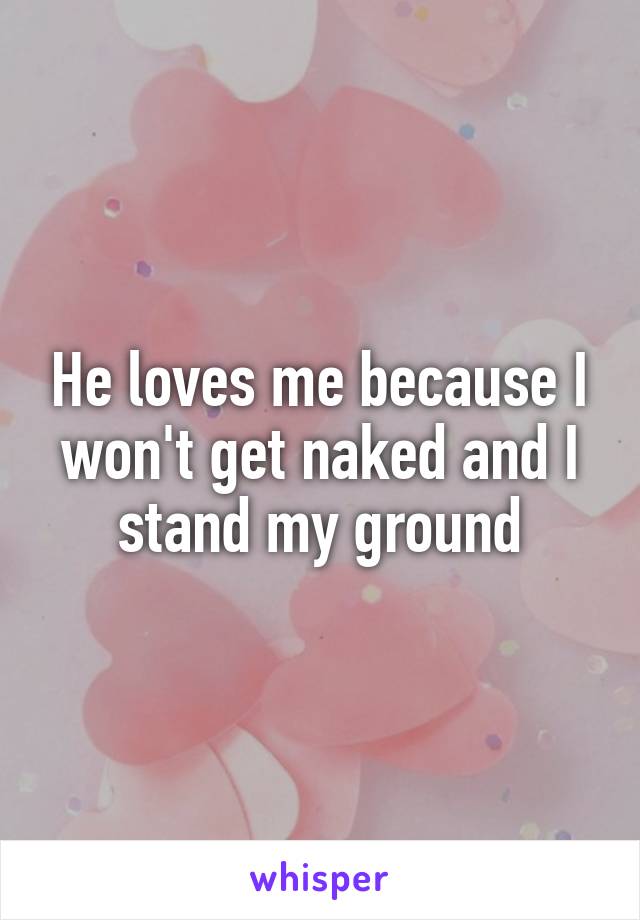 He loves me because I won't get naked and I stand my ground