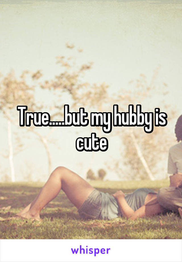 True.....but my hubby is cute