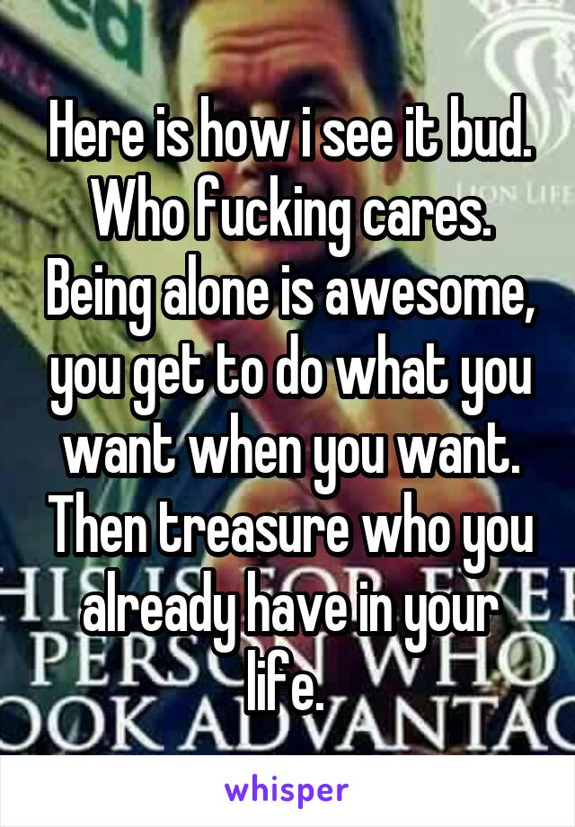 Here is how i see it bud. Who fucking cares. Being alone is awesome, you get to do what you want when you want. Then treasure who you already have in your life. 