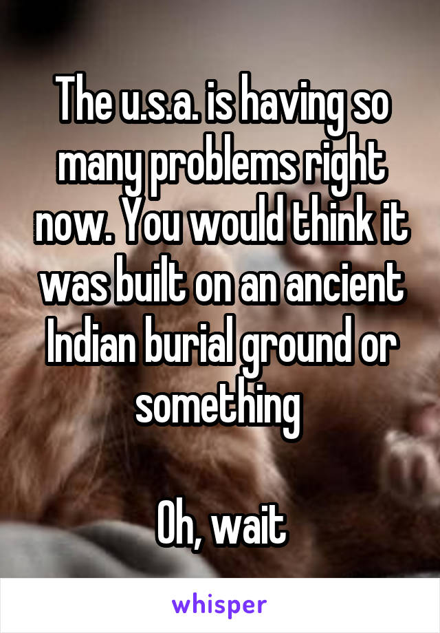 The u.s.a. is having so many problems right now. You would think it was built on an ancient Indian burial ground or something 

Oh, wait