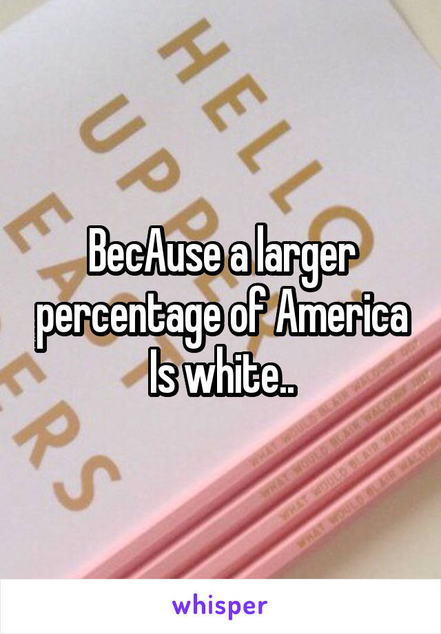 BecAuse a larger percentage of America Is white..