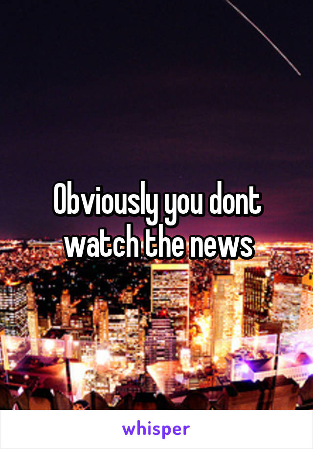 Obviously you dont watch the news