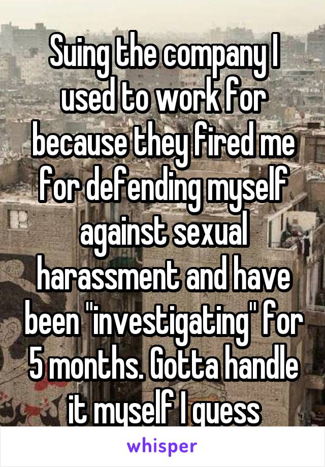 Suing the company I used to work for because they fired me for defending myself against sexual harassment and have been "investigating" for 5 months. Gotta handle it myself I guess