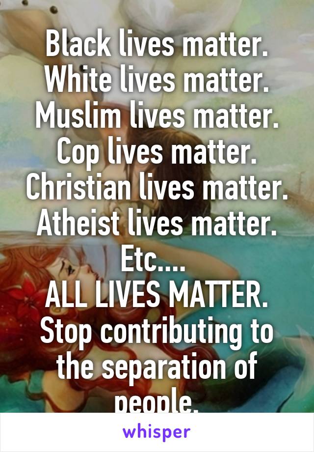 Black lives matter. White lives matter. Muslim lives matter. Cop lives matter. Christian lives matter. Atheist lives matter. Etc.... 
ALL LIVES MATTER. Stop contributing to the separation of people.