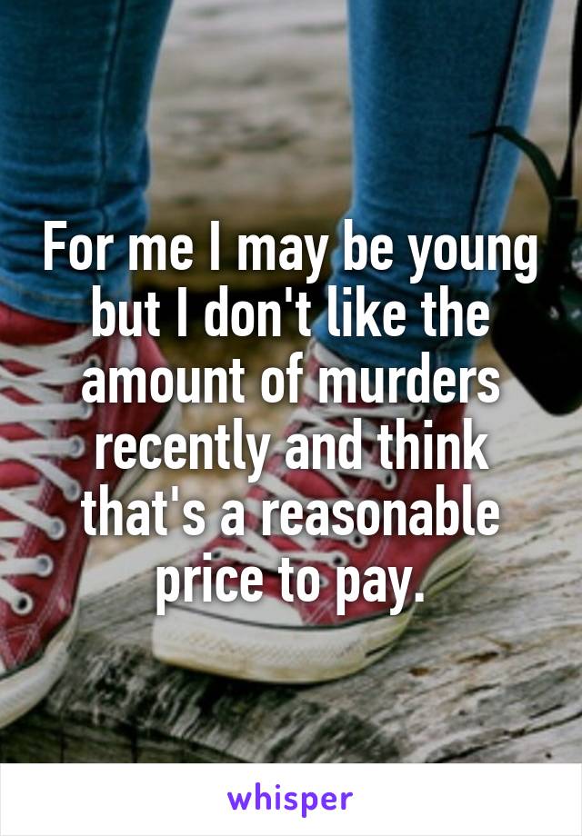 For me I may be young but I don't like the amount of murders recently and think that's a reasonable price to pay.