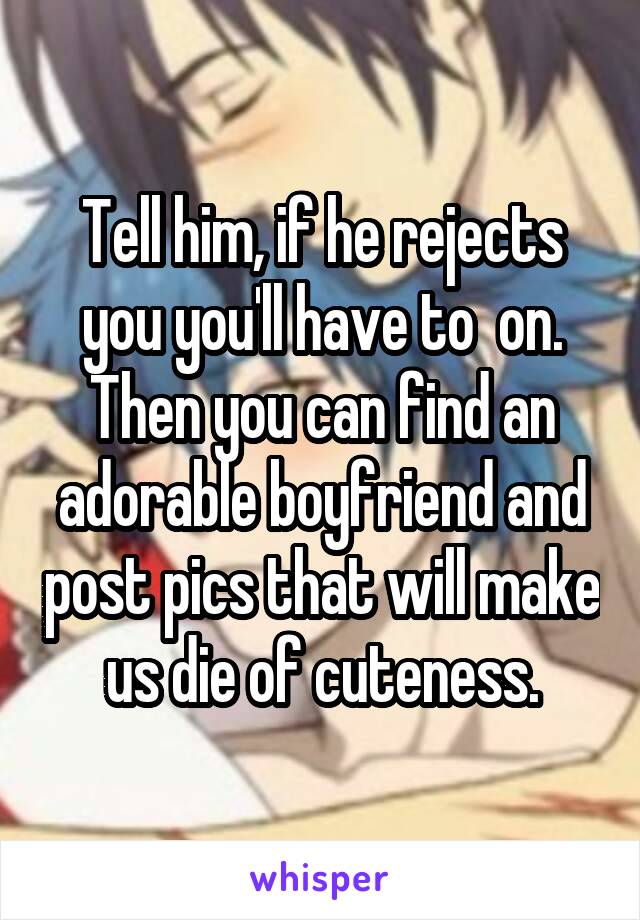 Tell him, if he rejects you you'll have to  on. Then you can find an adorable boyfriend and post pics that will make us die of cuteness.