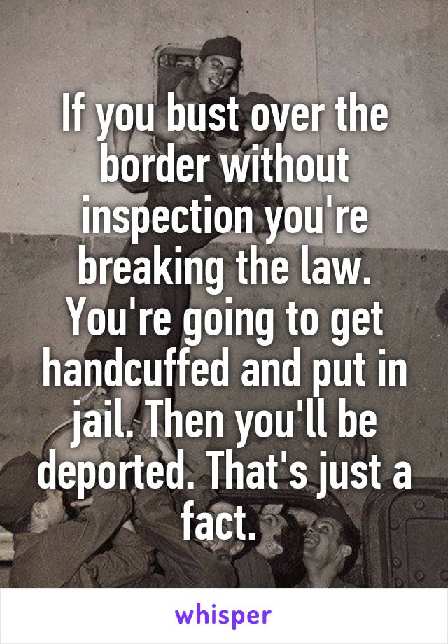 If you bust over the border without inspection you're breaking the law. You're going to get handcuffed and put in jail. Then you'll be deported. That's just a fact. 