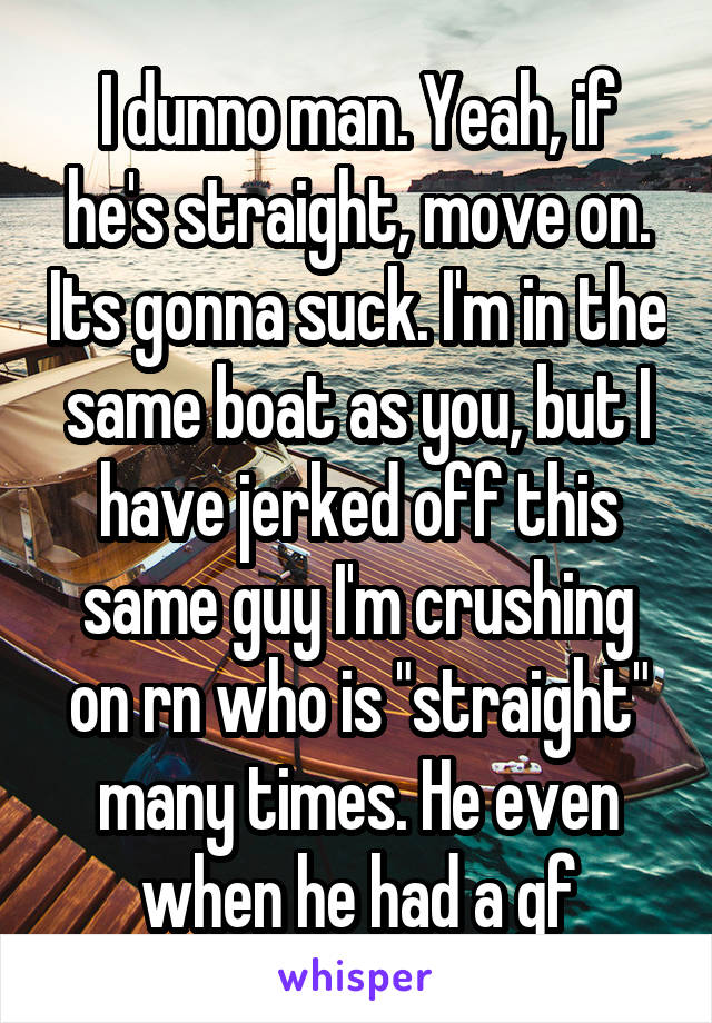 I dunno man. Yeah, if he's straight, move on. Its gonna suck. I'm in the same boat as you, but I have jerked off this same guy I'm crushing on rn who is "straight" many times. He even when he had a gf