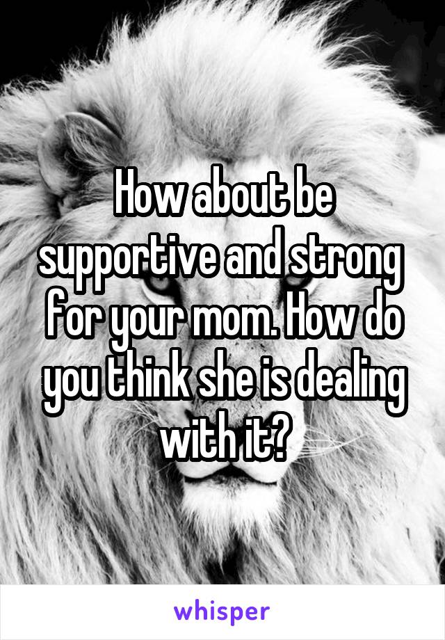 How about be supportive and strong  for your mom. How do you think she is dealing with it?