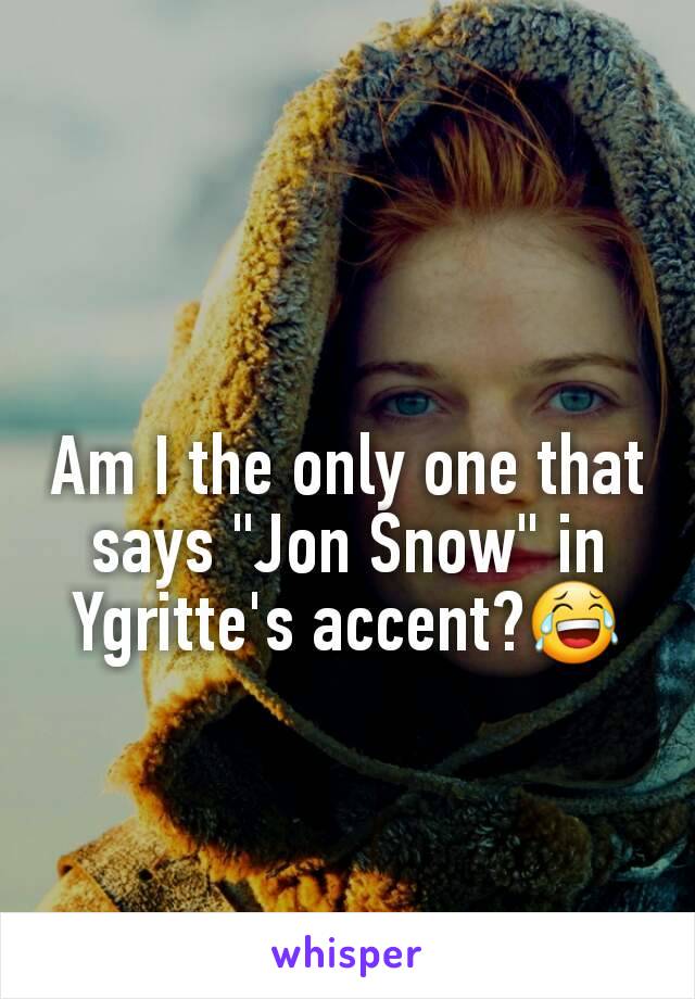 Am I the only one that says "Jon Snow" in Ygritte's accent?😂