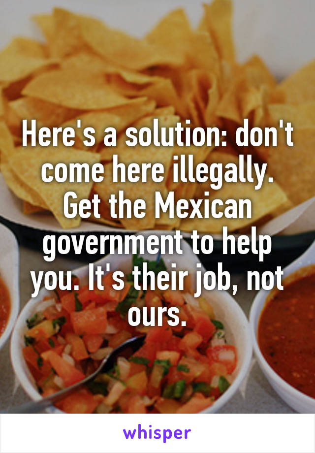 Here's a solution: don't come here illegally. Get the Mexican government to help you. It's their job, not ours.