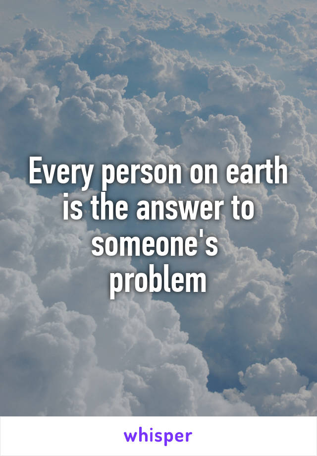 Every person on earth is the answer to someone's 
problem