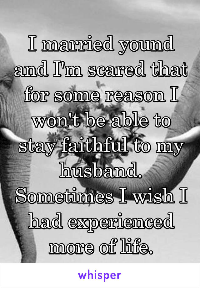 I married yound and I'm scared that for some reason I won't be able to stay faithful to my husband. Sometimes I wish I had experienced more of life.