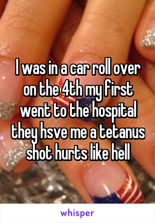 I was in a car roll over on the 4th my first went to the hospital they hsve me a tetanus shot hurts like hell