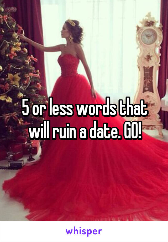 5 or less words that will ruin a date. GO!