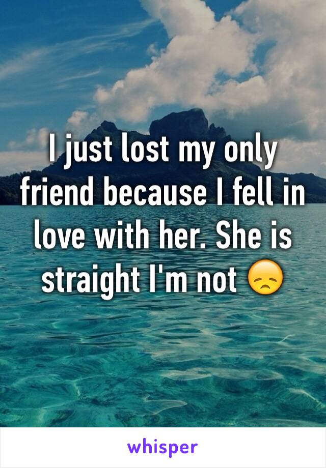 I just lost my only friend because I fell in love with her. She is straight I'm not 😞