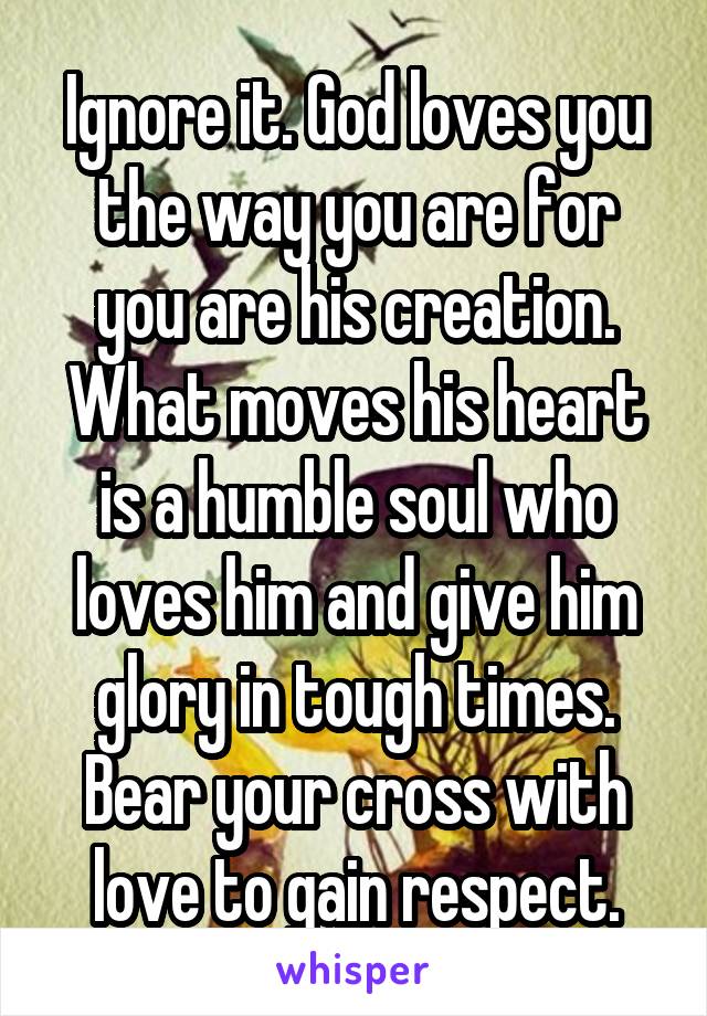 Ignore it. God loves you the way you are for you are his creation. What moves his heart is a humble soul who loves him and give him glory in tough times. Bear your cross with love to gain respect.