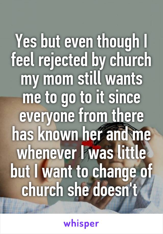 Yes but even though I feel rejected by church my mom still wants me to go to it since everyone from there has known her and me whenever I was little but I want to change of church she doesn't 