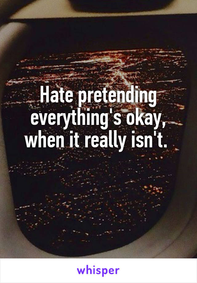 Hate pretending everything's okay, when it really isn't. 

