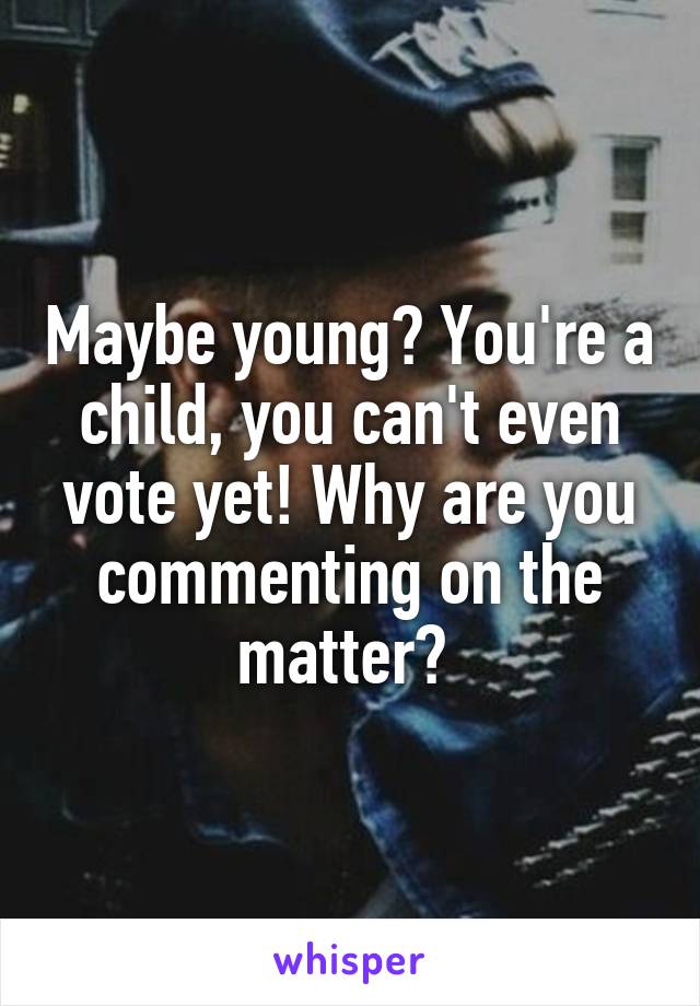 Maybe young? You're a child, you can't even vote yet! Why are you commenting on the matter? 