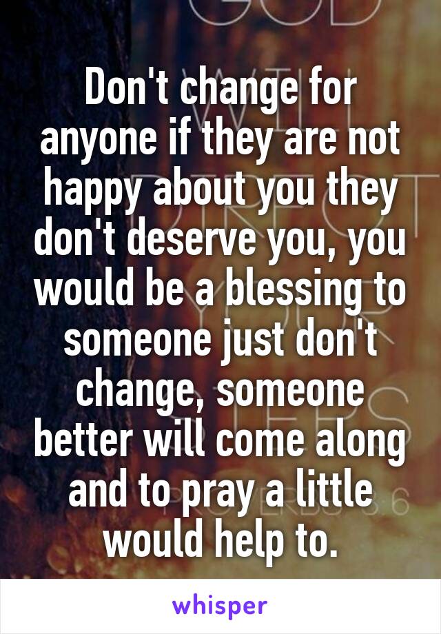 Don't change for anyone if they are not happy about you they don't deserve you, you would be a blessing to someone just don't change, someone better will come along and to pray a little would help to.