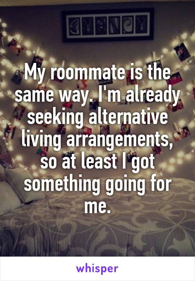 My roommate is the same way. I'm already seeking alternative living arrangements, so at least I got something going for me.