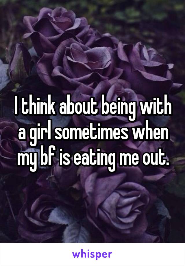 I think about being with a girl sometimes when my bf is eating me out.