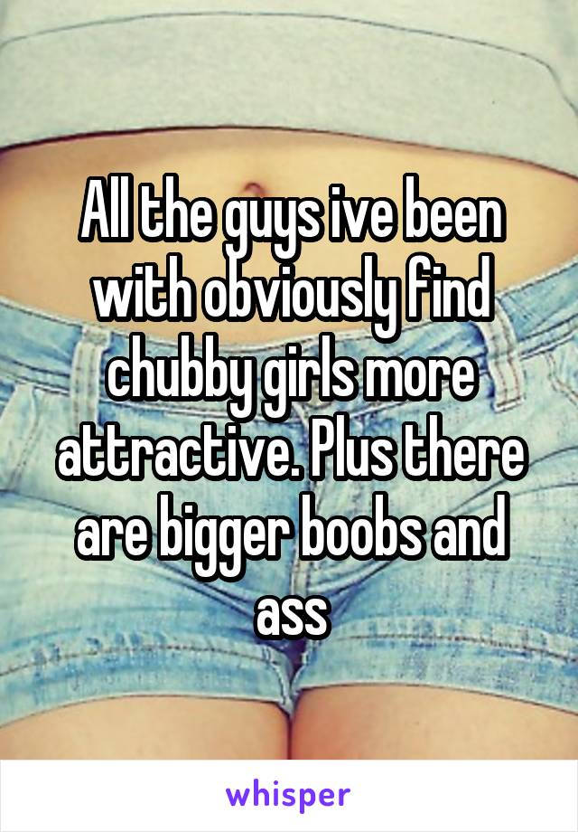 All the guys ive been with obviously find chubby girls more attractive. Plus there are bigger boobs and ass