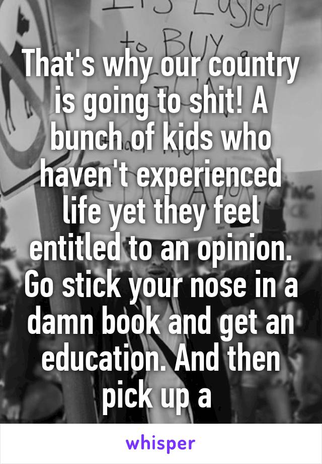 That's why our country is going to shit! A bunch of kids who haven't experienced life yet they feel entitled to an opinion. Go stick your nose in a damn book and get an education. And then pick up a 