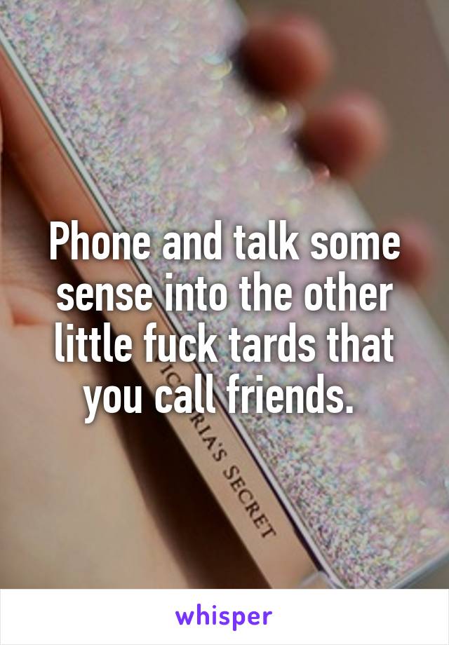 Phone and talk some sense into the other little fuck tards that you call friends. 