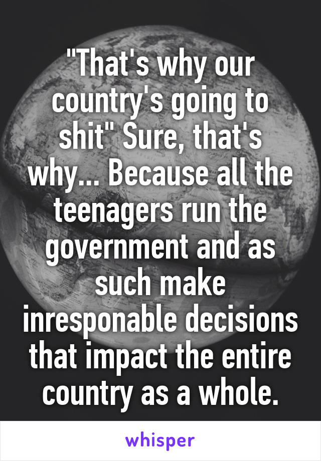 "That's why our country's going to shit" Sure, that's why... Because all the teenagers run the government and as such make inresponable decisions that impact the entire country as a whole.