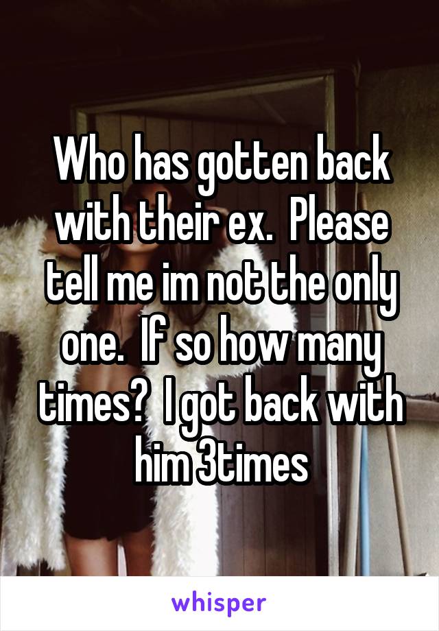 Who has gotten back with their ex.  Please tell me im not the only one.  If so how many times?  I got back with him 3times