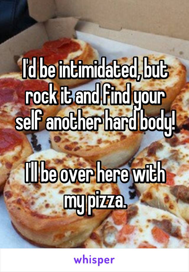 I'd be intimidated, but rock it and find your self another hard body!

I'll be over here with my pizza.