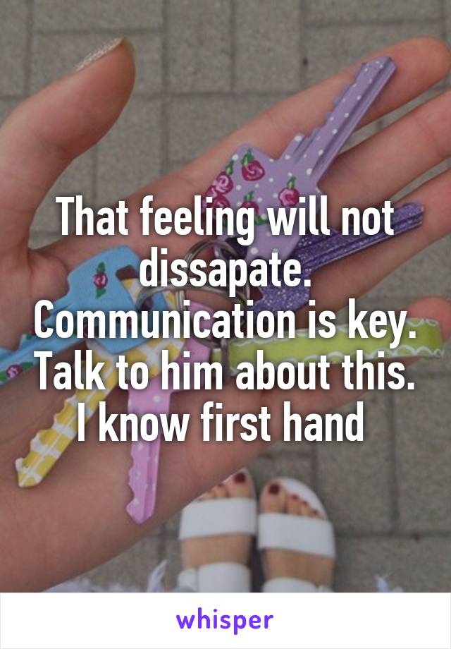 That feeling will not dissapate. Communication is key. Talk to him about this. I know first hand 