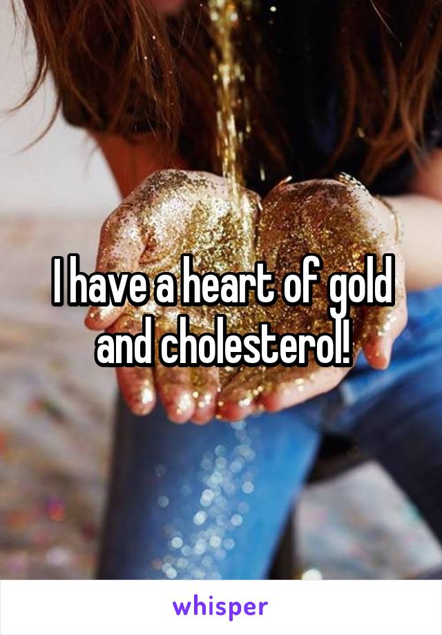 I have a heart of gold and cholesterol!